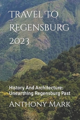 Travel To Regensburg 2023: History And Architecture: Unearthing Regensburg Past by Mark, Anthony