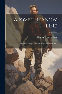 Above the Snow Line: Mountaineering Sketches Between 1870 and 1880; Volume 6 by Dent, Clinton Thomas