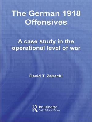 The German 1918 Offensives: A Case Study in The Operational Level of War by Zabecki, David T.