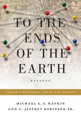 To the Ends of the Earth: Calvin's Missional Vision and Legacy by Haykin, Michael A. G.