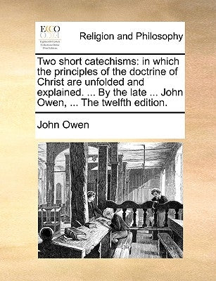 Two Short Catechisms: In Which the Principles of the Doctrine of Christ Are Unfolded and Explained. ... by the Late ... John Owen, ... the T by Owen, John