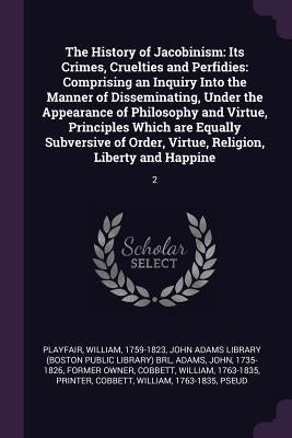 The History of Jacobinism: Its Crimes, Cruelties and Perfidies: Comprising an Inquiry Into the Manner of Disseminating, Under the Appearance of P by Playfair, William