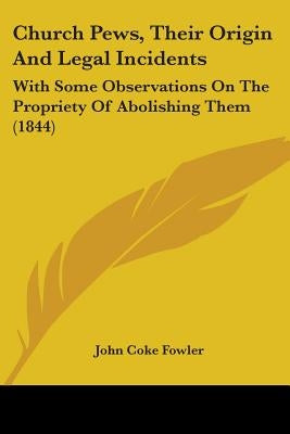 Church Pews, Their Origin And Legal Incidents: With Some Observations On The Propriety Of Abolishing Them (1844) by Fowler, John Coke