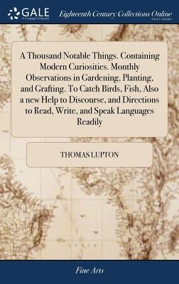 A Thousand Notable Things. Containing Modern Curiosities. Monthly Observations in Gardening, Planting, and Grafting. To Catch Birds, Fish, Also a new by Lupton, Thomas