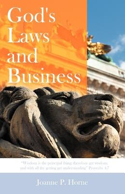 God's Laws and Business: "Wisdom Is the Principal Thing; Therefore Get Wisdom: And with All Thy Getting Get Understanding" Proverbs 4:7 by Horne, Joanne P.