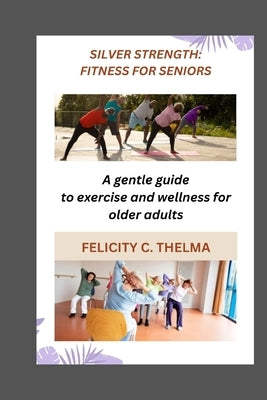 Silver Strength: FITNESS FOR SENIORS: A gentle guide to exercise and wellness for older adults by Thelma, Felicity C.