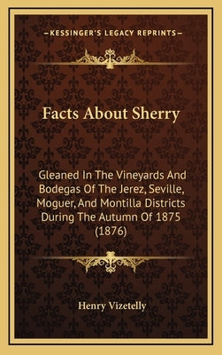 Facts About Sherry: Gleaned In The Vineyards And Bodegas Of The Jerez, Seville, Moguer, And Montilla Districts During The Autumn Of 1875 (1876) by Vizetelly, Henry