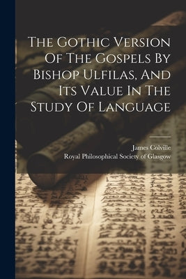 The Gothic Version Of The Gospels By Bishop Ulfilas, And Its Value In The Study Of Language by Colville, James
