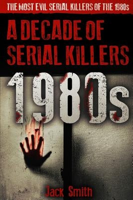 1980s - A Decade of Serial Killers: The Most Evil Serial Killers of the 1980s by Smith, Jack