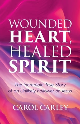 Wounded Heart, Healed Spirit: The Incredible True Story of an Unlikely Follower of Jesus by Carley, Carol