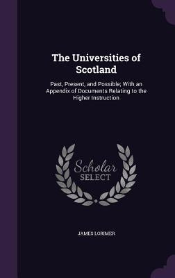 The Universities of Scotland: Past, Present, and Possible; With an Appendix of Documents Relating to the Higher Instruction by Lorimer, James