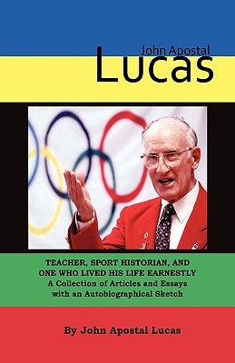 John Apostal Lucas: Teacher, Sport Historian, and One Who Lived His Life Earnestly. A Collection of Articles and Essays with an Autobiographical Sketc by Lucas, John Apostal