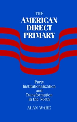 The American Direct Primary: Party Institutionalization and Transformation in the North by Ware, Alan