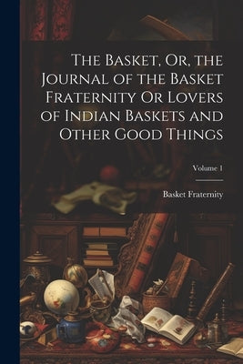 The Basket, Or, the Journal of the Basket Fraternity Or Lovers of Indian Baskets and Other Good Things; Volume 1 by Fraternity, Basket