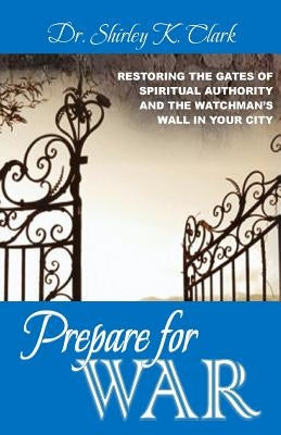 Prepare For War: Restoring the gates of spiritual authority and the watchman's wall in your city by Clark, Shirley K.