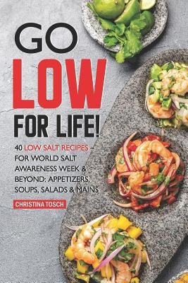 Go Low for Life!: 40 Low Salt Recipes - for World Salt Awareness Week & Beyond: Appetizers, Soups, Salads & Mains by Tosch, Christina
