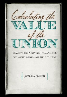 Calculating the Value of the Union: Slavery, Property Rights, and the Economic Origins of the Civil War by Huston, James L.
