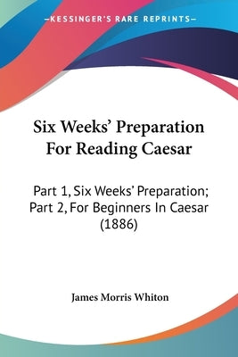Six Weeks' Preparation For Reading Caesar: Part 1, Six Weeks' Preparation; Part 2, For Beginners In Caesar (1886) by Whiton, James Morris