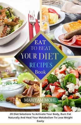 Eat to Beat Your Diet Recipes Book: 20 Diet Solution To Activate Your Body, Burn Fat Naturally And Heal Your Metabolism To Lose Weight Easily. by Mohl, Mariyam