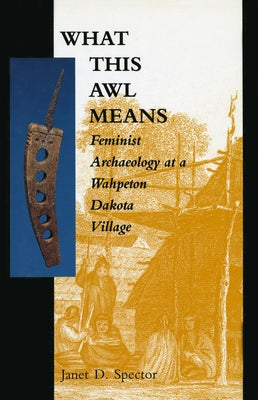 What This Awl Means: Feminist Archaeology at a Wahpeton Dakota Village by Spector, Janet D.