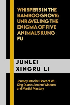 Whispers in the Bamboo Grove: Unraveling the Enigma of Five Animals Kung Fu: Journey into the Heart of Wu Xing Quan's Ancient Wisdom and Martial Maste by Xingru Li, Junlei