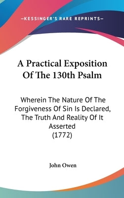 A Practical Exposition Of The 130th Psalm: Wherein The Nature Of The Forgiveness Of Sin Is Declared, The Truth And Reality Of It Asserted (1772) by Owen, John