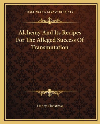 Alchemy And Its Recipes For The Alleged Success Of Transmutation by Christmas, Henry