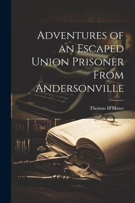 Adventures of an Escaped Union Prisoner From Andersonville by Howe, Thomas H.