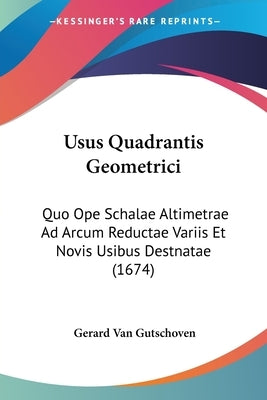 Usus Quadrantis Geometrici: Quo Ope Schalae Altimetrae Ad Arcum Reductae Variis Et Novis Usibus Destnatae (1674) by Gutschoven, Gerard Van