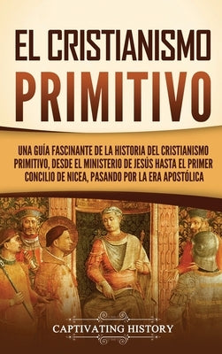 El cristianismo primitivo: Una guía fascinante de la historia del cristianismo primitivo, desde el ministerio de Jesús hasta el primer concilio d by History, Captivating