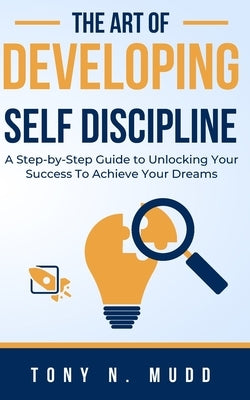 The Art of Developing Self Discipline: A Step-By-Step Guide to Unlocking Your Success to Achieve Your Dreams by Mudd, Tony