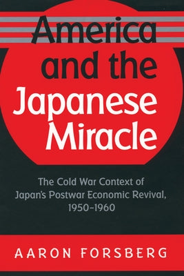 America and the Japanese Miracle: The Cold War Context of Japan's Postwar Economic Revival, 1950-1960 by Forsberg, Aaron