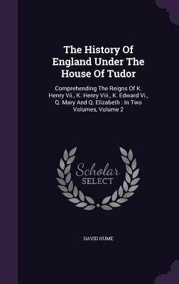 The History Of England Under The House Of Tudor: Comprehending The Reigns Of K. Henry Vii., K. Henry Viii., K. Edward Vi., Q. Mary And Q. Elizabeth: I by Hume, David