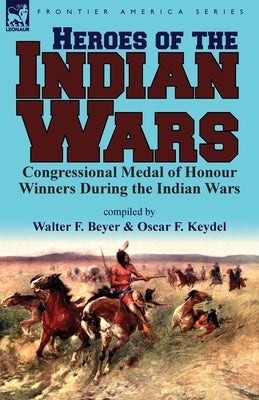 Heroes of the Indian Wars: Congressional Medal of Honour Winners During the Indian Wars by Beyer, Walter F.
