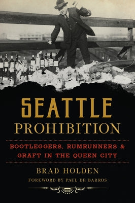 Seattle Prohibition: Bootleggers, Rumrunners & Graft in the Queen City by Holden, Bradley