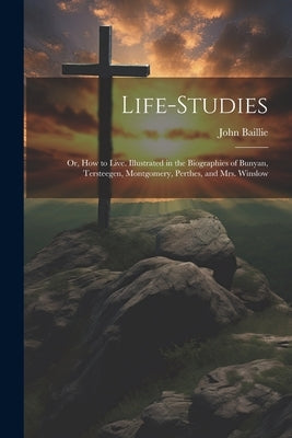 Life-studies: Or, How to Live. Illustrated in the Biographies of Bunyan, Tersteegen, Montgomery, Perthes, and Mrs. Winslow by Baillie, John