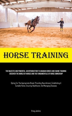 Horse Training: The Majestic And Powerful: An Introduction To Arabian Horses And Equine Training: Discover The World Of Horses And The by Jenkins, Kraig