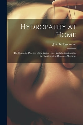 Hydropathy at Home: The Domestic Practice of the Water Cure, With Instructions for the Treatment of Diseases, Affections by Constantine, Joseph