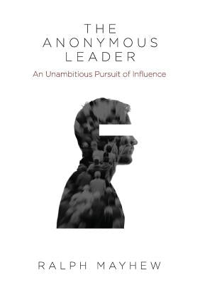 The Anonymous Leader: An Unambitious Pursuit of Influence by Mayhew, Ralph