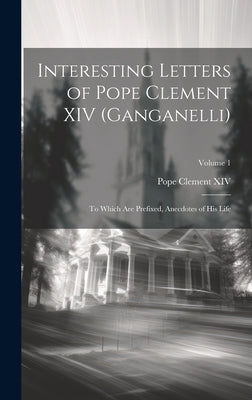 Interesting Letters of Pope Clement XIV (Ganganelli): To Which Are Prefixed, Anecdotes of His Life; Volume 1 by XIV, Pope Clement