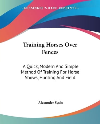 Training Horses Over Fences: A Quick, Modern And Simple Method Of Training For Horse Shows, Hunting And Field by Sysin, Alexander