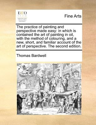 The Practice of Painting and Perspective Made Easy: In Which Is Contained the Art of Painting in Oil, with the Method of Colouring, and a New, Short, by Bardwell, Thomas