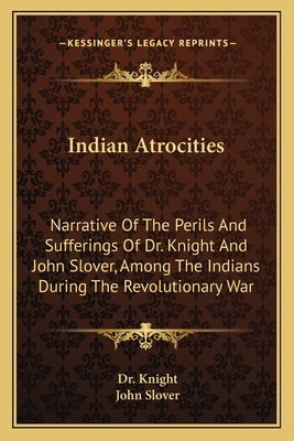 Indian Atrocities: Narrative Of The Perils And Sufferings Of Dr. Knight And John Slover, Among The Indians During The Revolutionary War by Knight
