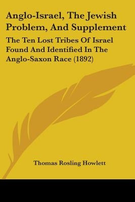 Anglo-Israel, The Jewish Problem, And Supplement: The Ten Lost Tribes Of Israel Found And Identified In The Anglo-Saxon Race (1892) by Howlett, Thomas Rosling