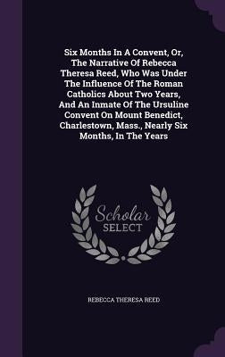 Six Months In A Convent, Or, The Narrative Of Rebecca Theresa Reed, Who Was Under The Influence Of The Roman Catholics About Two Years, And An Inmate by Reed, Rebecca Theresa