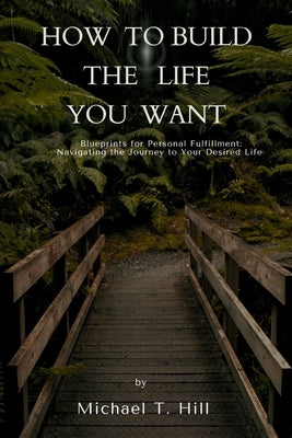 How to build the life you want: Blueprints for Personal Fulfillment: Navigating the Journey to Your Desired Life by T. Hill, Michael