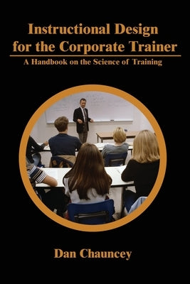 Instructional Design for the Corporate Trainer: A Handbook on the Science of Training by Chauncey, Dan