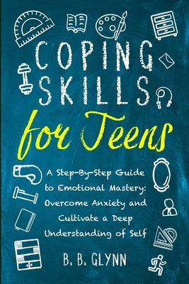 Coping Skills for Teens A Step-By-Step Guide to Emotional Mastery: Overcome Anxiety and Cultivate a Deep Understanding of Self by Glynn, B. B.