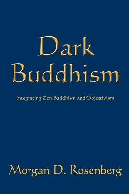 Dark Buddhism: Integrating Zen Buddhism and Objectivism by Rosenberg, Morgan D.
