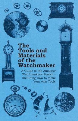 The Tools and Materials of the Watchmaker - A Guide to the Amateur Watchmaker's Toolkit - Including How to Make Your Own Tools by Anon